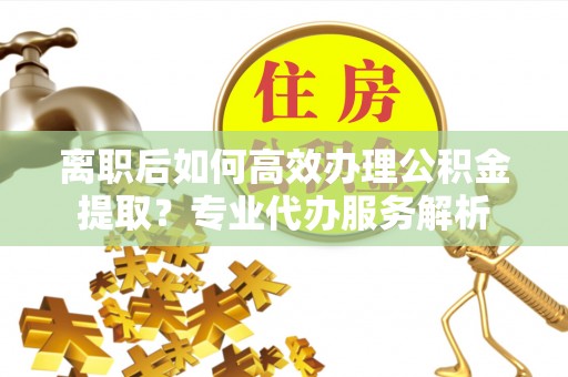 武威离职后如何高效办理公积金提取？专业代办服务解析