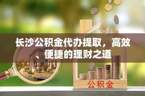 武威长沙公积金代办提取，高效、便捷的理财之道