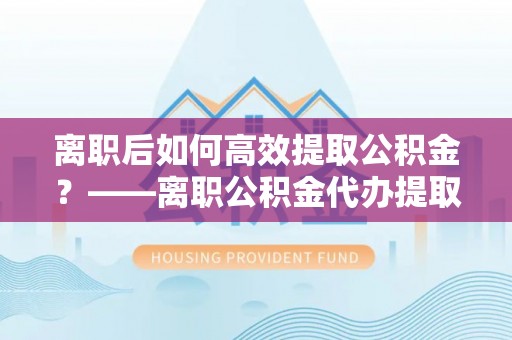 武威离职后如何高效提取公积金？——离职公积金代办提取全流程解析