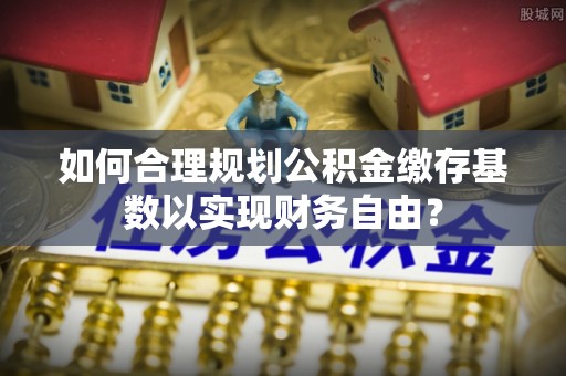 武威如何合理规划公积金缴存基数以实现财务自由？