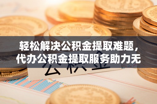武威轻松解决公积金提取难题，代办公积金提取服务助力无忧生活