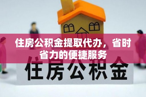 武威住房公积金提取代办，省时省力的便捷服务
