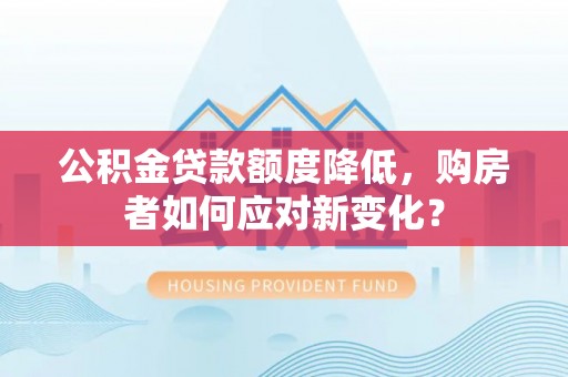 武威公积金贷款额度降低，购房者如何应对新变化？