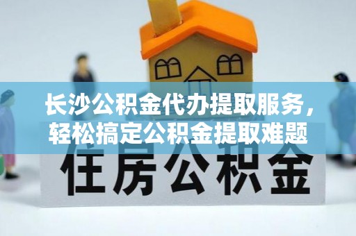 武威长沙公积金代办提取服务，轻松搞定公积金提取难题
