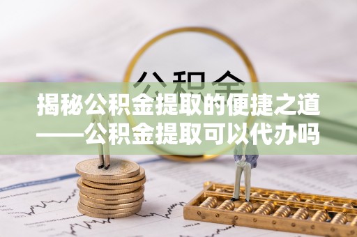 武威揭秘公积金提取的便捷之道——公积金提取可以代办吗？