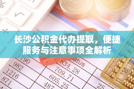 武威长沙公积金代办提取，便捷服务与注意事项全解析