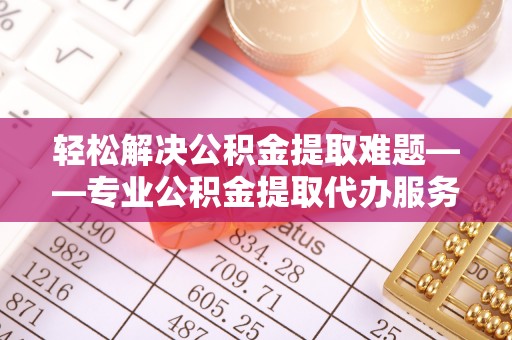 武威轻松解决公积金提取难题——专业公积金提取代办服务详解
