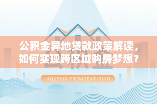 武威公积金异地贷款政策解读，如何实现跨区域购房梦想？