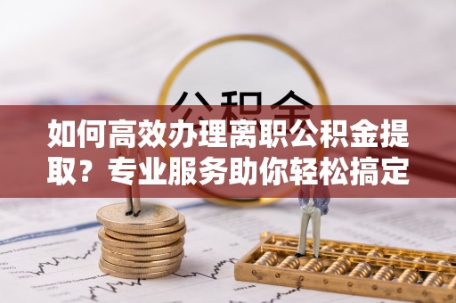 武威如何高效办理离职公积金提取？专业服务助你轻松搞定