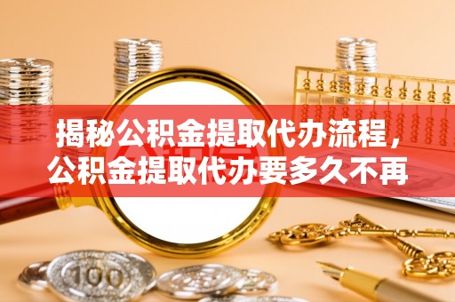 武威揭秘公积金提取代办流程，公积金提取代办要多久不再是谜题