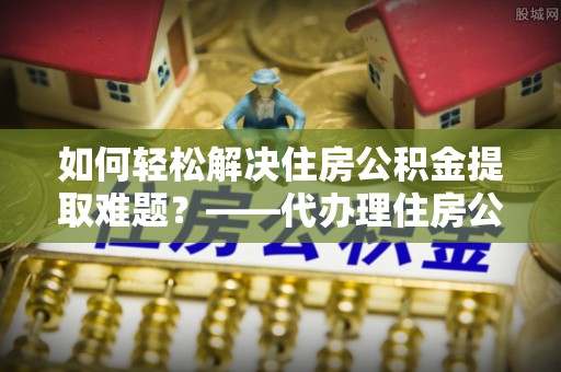 武威如何轻松解决住房公积金提取难题？——代办理住房公积金提取服务解析
