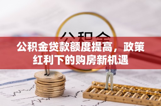 武威公积金贷款额度提高，政策红利下的购房新机遇