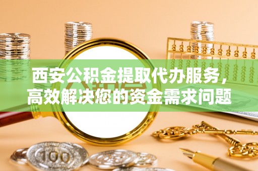 武威西安公积金提取代办服务，高效解决您的资金需求问题