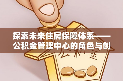 武威探索未来住房保障体系——公积金管理中心的角色与创新