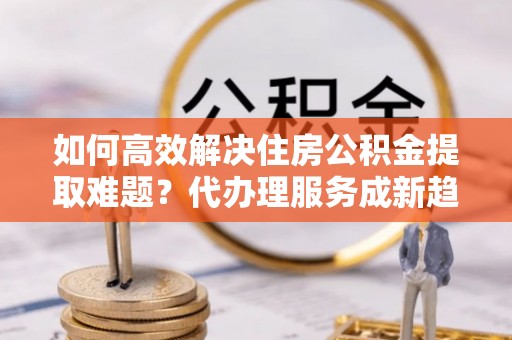 武威如何高效解决住房公积金提取难题？代办理服务成新趋势
