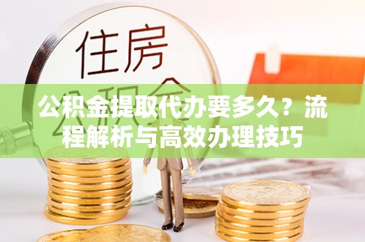 武威公积金提取代办要多久？流程解析与高效办理技巧