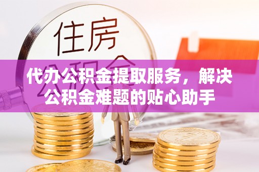 武威代办公积金提取服务，解决公积金难题的贴心助手