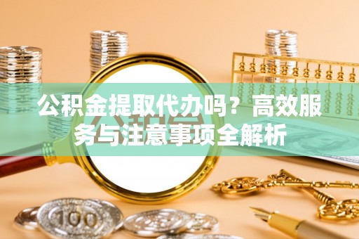 武威公积金提取代办吗？高效服务与注意事项全解析