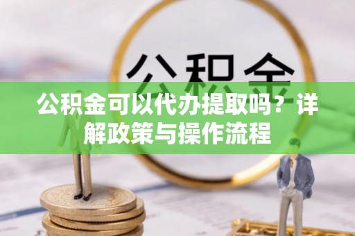 武威公积金可以代办提取吗？详解政策与操作流程