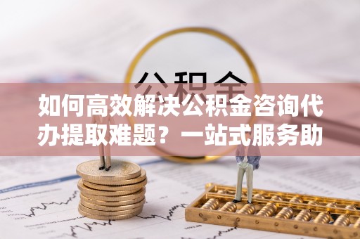 武威如何高效解决公积金咨询代办提取难题？一站式服务助您轻松搞定