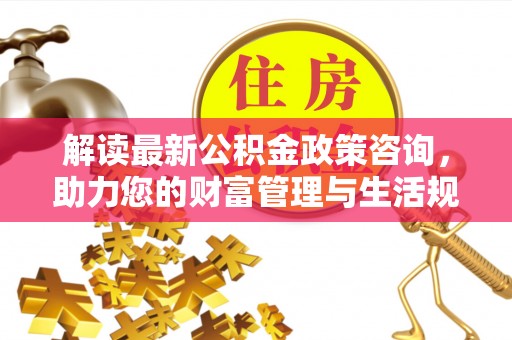 武威解读最新公积金政策咨询，助力您的财富管理与生活规划