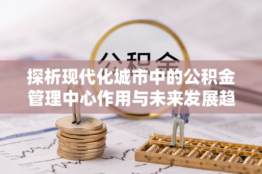 武威探析现代化城市中的公积金管理中心作用与未来发展趋势