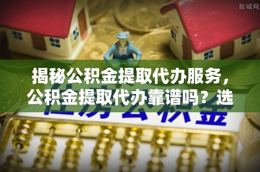 武威揭秘公积金提取代办服务，公积金提取代办靠谱吗？选择需谨慎