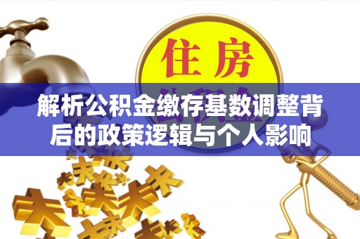 武威解析公积金缴存基数调整背后的政策逻辑与个人影响