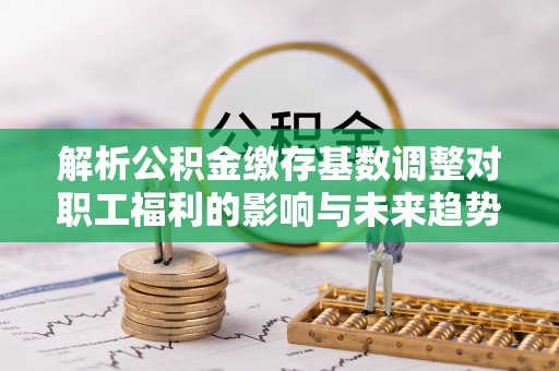 武威解析公积金缴存基数调整对职工福利的影响与未来趋势