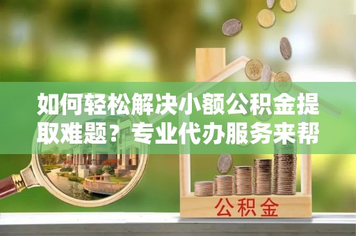 武威如何轻松解决小额公积金提取难题？专业代办服务来帮忙