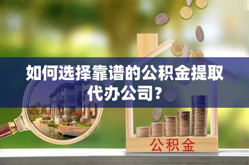 武威如何选择靠谱的公积金提取代办公司？