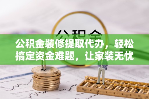 武威公积金装修提取代办，轻松搞定资金难题，让家装无忧