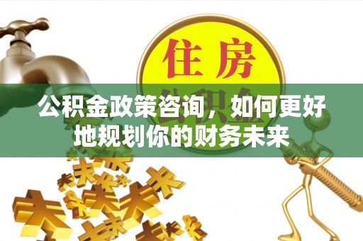 武威公积金政策咨询，如何更好地规划你的财务未来
