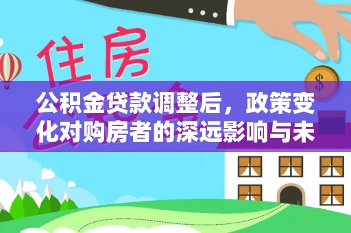 武威公积金贷款调整后，政策变化对购房者的深远影响与未来趋势分析