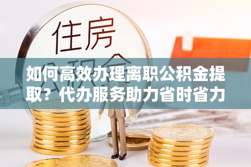 武威如何高效办理离职公积金提取？代办服务助力省时省力