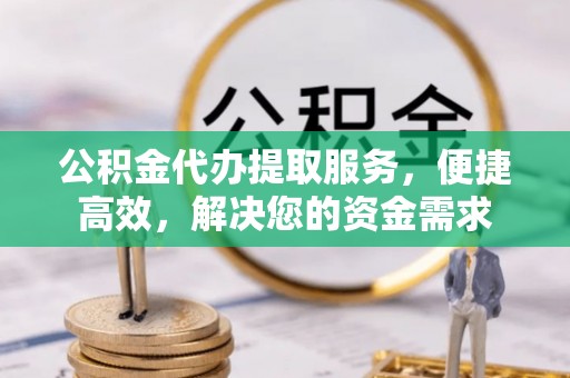 武威公积金代办提取服务，便捷高效，解决您的资金需求