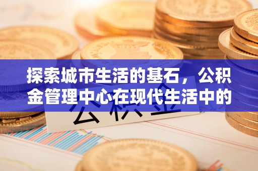 武威探索城市生活的基石，公积金管理中心在现代生活中的重要角色