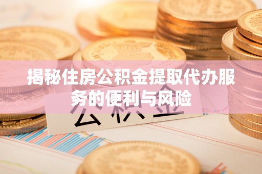武威揭秘住房公积金提取代办服务的便利与风险