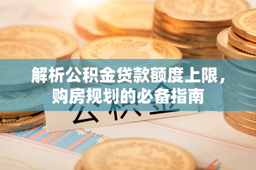 武威解析公积金贷款额度上限，购房规划的必备指南