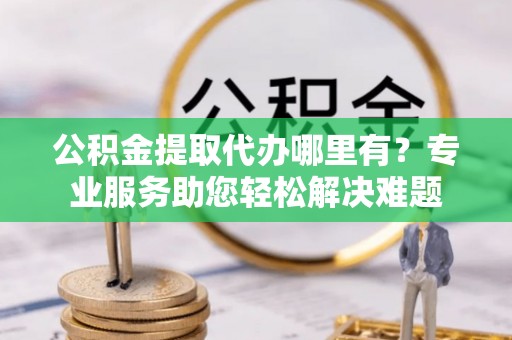 武威公积金提取代办哪里有？专业服务助您轻松解决难题