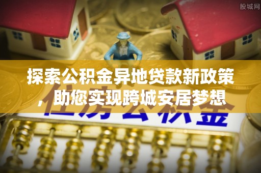武威探索公积金异地贷款新政策，助您实现跨城安居梦想