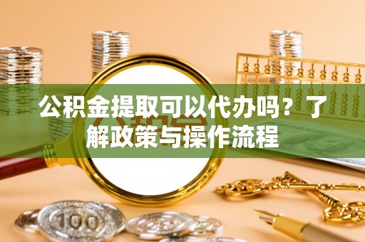 武威公积金提取可以代办吗？了解政策与操作流程