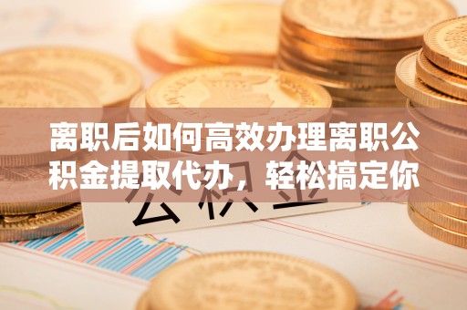 武威离职后如何高效办理离职公积金提取代办，轻松搞定你的公积金