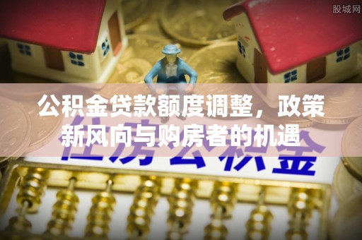 武威公积金贷款额度调整，政策新风向与购房者的机遇