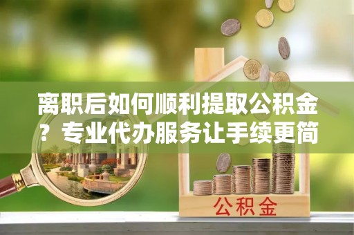 武威离职后如何顺利提取公积金？专业代办服务让手续更简单