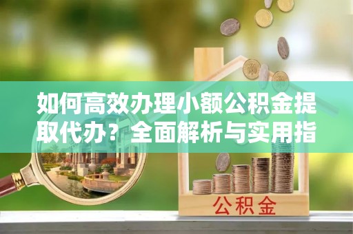 武威如何高效办理小额公积金提取代办？全面解析与实用指南