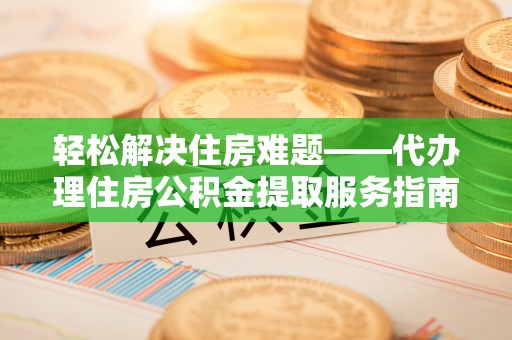 武威轻松解决住房难题——代办理住房公积金提取服务指南