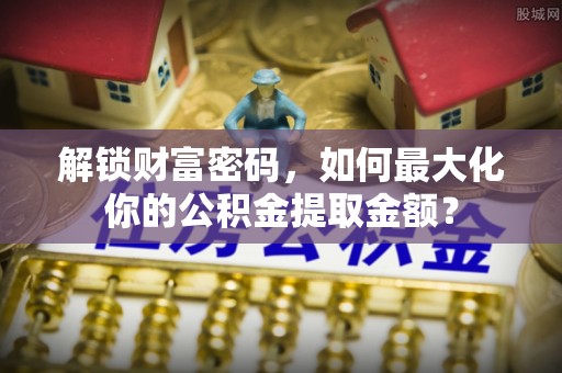 武威解锁财富密码，如何最大化你的公积金提取金额？