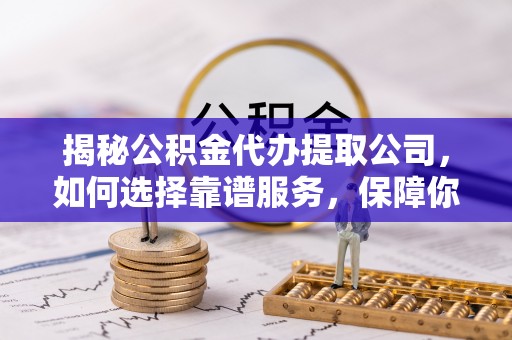 武威揭秘公积金代办提取公司，如何选择靠谱服务，保障你的资金安全