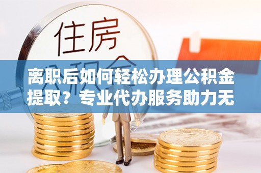 武威离职后如何轻松办理公积金提取？专业代办服务助力无忧